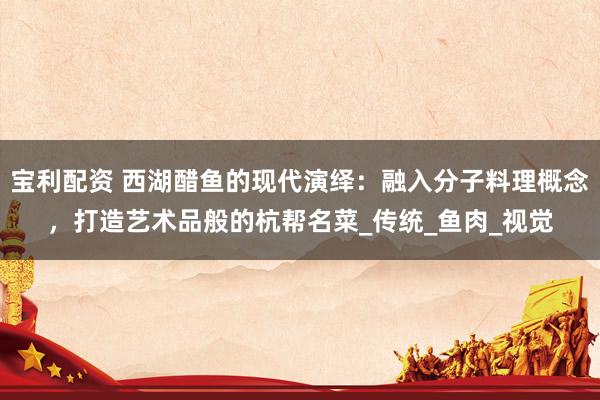 宝利配资 西湖醋鱼的现代演绎：融入分子料理概念，打造艺术品般的杭帮名菜_传统_鱼肉_视觉