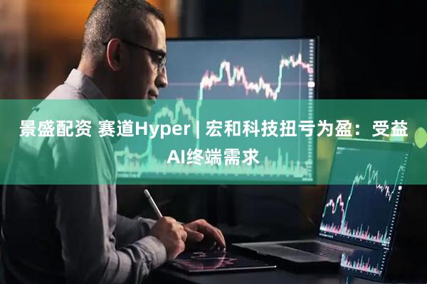 景盛配资 赛道Hyper | 宏和科技扭亏为盈：受益AI终端需求