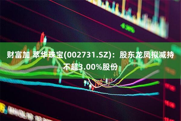 财富加 萃华珠宝(002731.SZ)：股东龙凤拟减持不超3.00%股份