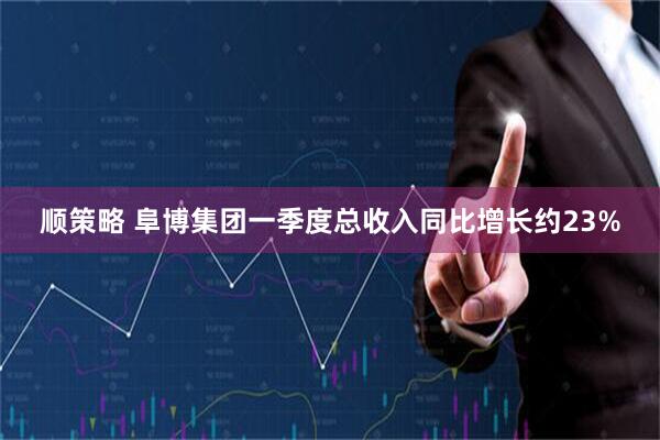 顺策略 阜博集团一季度总收入同比增长约23%