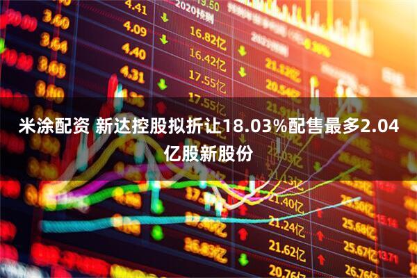 米涂配资 新达控股拟折让18.03%配售最多2.04亿股新股份