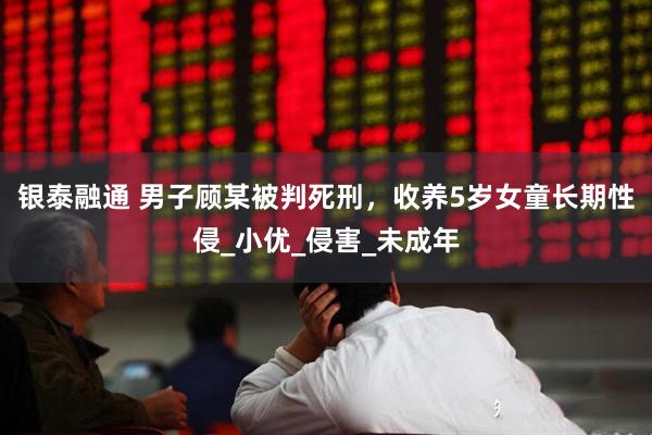 银泰融通 男子顾某被判死刑，收养5岁女童长期性侵_小优_侵害_未成年