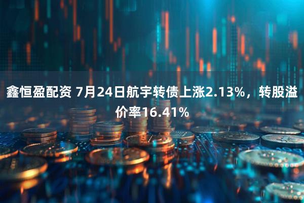 鑫恒盈配资 7月24日航宇转债上涨2.13%，转股溢价率16.41%