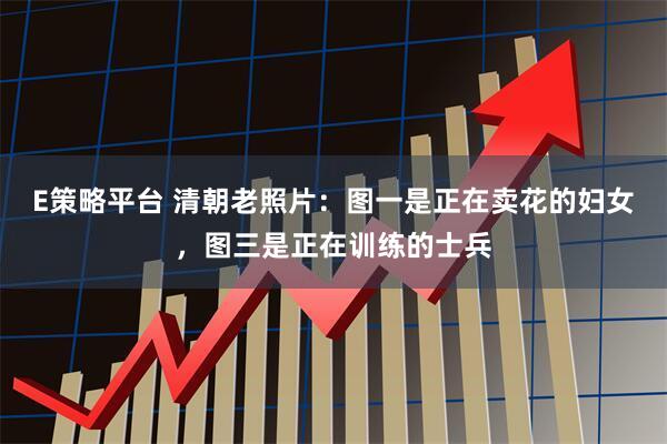 E策略平台 清朝老照片：图一是正在卖花的妇女，图三是正在训练的士兵