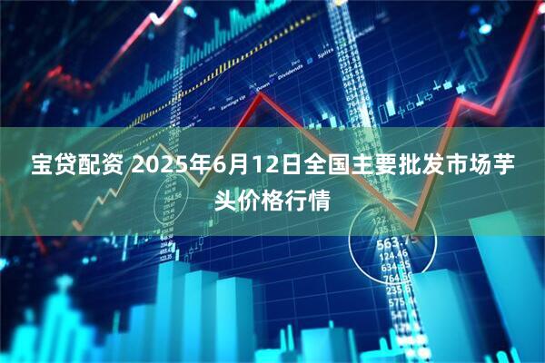 宝贷配资 2025年6月12日全国主要批发市场芋头价格行情