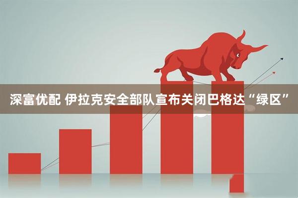 深富优配 伊拉克安全部队宣布关闭巴格达“绿区”