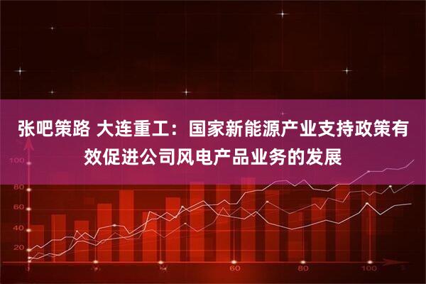 张吧策路 大连重工：国家新能源产业支持政策有效促进公司风电产品业务的发展