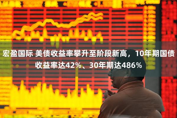 宏盈国际 美债收益率攀升至阶段新高，10年期国债收益率达42%、30年期达486%