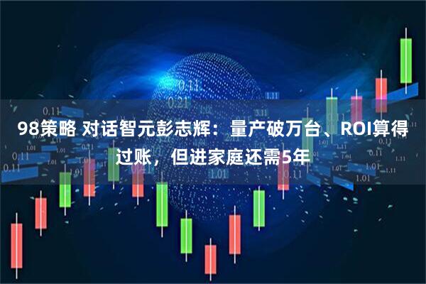 98策略 对话智元彭志辉：量产破万台、ROI算得过账，但进家庭还需5年