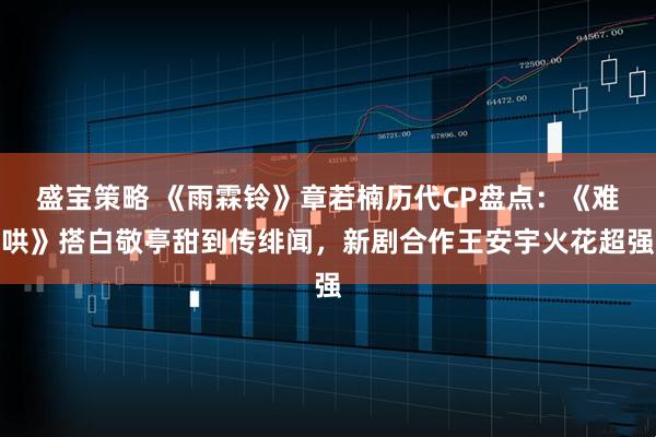 盛宝策略 《雨霖铃》章若楠历代CP盘点：《难哄》搭白敬亭甜到传绯闻，新剧合作王安宇火花超强