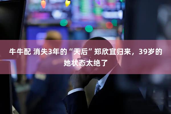 牛牛配 消失3年的“天后”郑欣宜归来，39岁的她状态太绝了